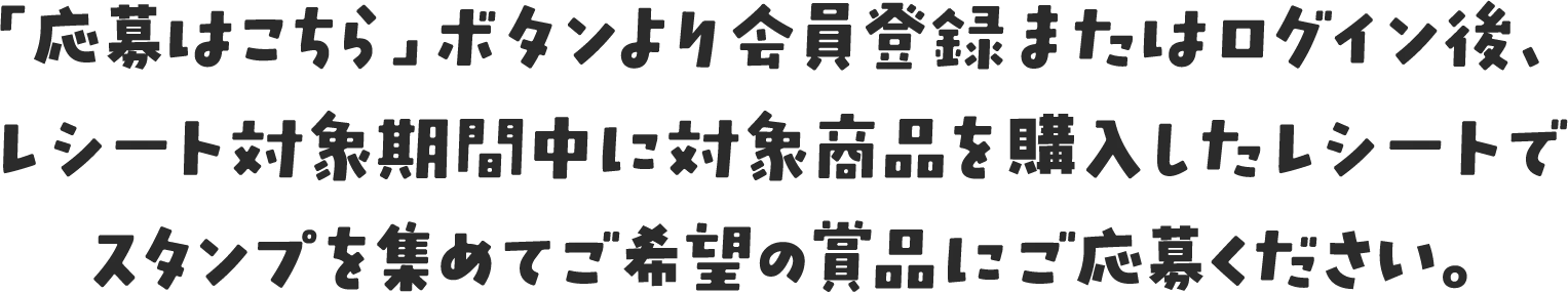 「応募はこちら」ボタンより会員登録またはログイン後、レシート対象期間中に対象商品を購入したレシートでスタンプを集めてご希望の賞品にご応募ください。